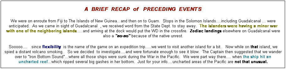 Text Box: A  BRIEF  RECAP  of   PRECEDING  EVENTS
We were on enroute from Fiji to The Islands of New Guinea...and then on to Guam.  Stops in the Solomon Islands....including Guadalcanal ... were anticipated.  As we came in sight of Guadalcanal  , we received word from the State Dept. to stay away.  The islanders were having a minor war with one of the neighboring islands.....and arriving at the dock would put the WD in the crossfire.  Zodiac landings elsewhere on Guadalcanal were also a "no-no" because of the native unrest.
Sooooo....   since flexibility  is the name of the game on an expedition trip.....we went to visit another island for a bit.   Now while on that island, we spied a distant volcano smoking.   So we decided  to investigate....and were fortunate enough to see it blow.  The Captain then suggested that we wander over to "Iron Bottom Sound"...where all those ships were sunk during the War in the Pacific.  We were part way there.... when the ship hit an uncharted reef...which ripped several big gashes in her bottom.  Just for your info....uncharted areas of the Pacific are not that unusual.
