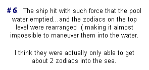 Text Box: # 6.  The ship hit with such force that the pool water emptied...and the zodiacs on the top level were rearranged  ( making it almost impossible to maneuver them into the water.
I think they were actually only able to get about 2 zodiacs into the sea.
